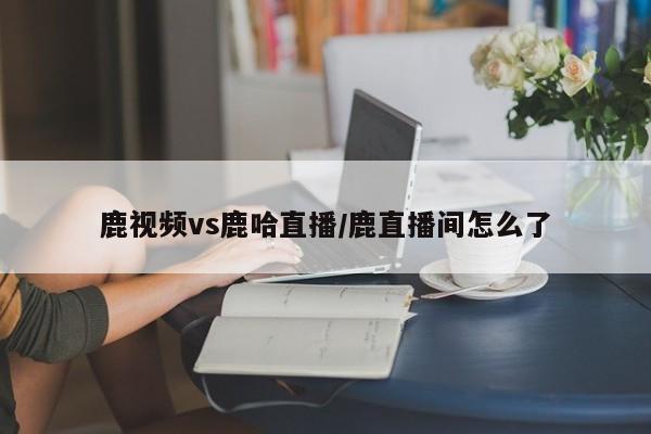 鹿视频vs鹿哈直播/鹿直播间怎么了