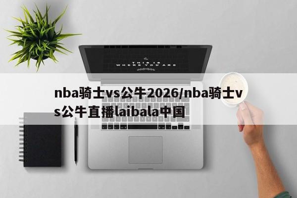 nba骑士vs公牛2026/nba骑士vs公牛直播laibala中国