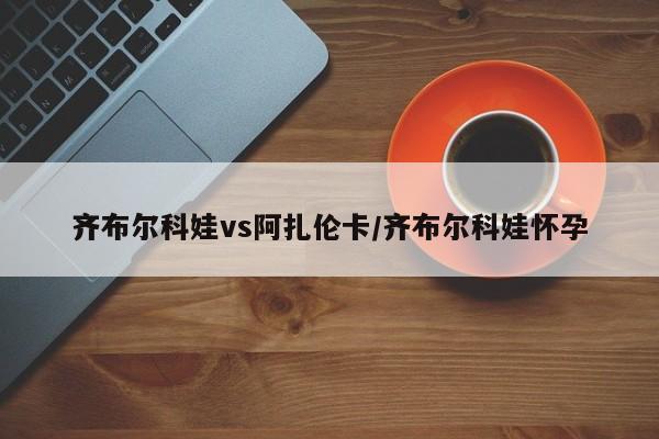 齐布尔科娃vs阿扎伦卡/齐布尔科娃怀孕