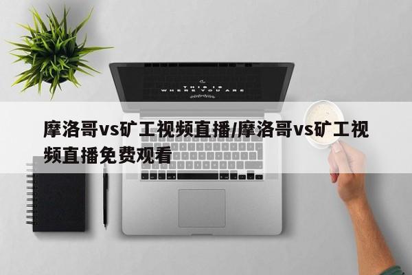 摩洛哥vs矿工视频直播/摩洛哥vs矿工视频直播免费观看