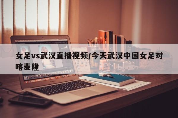 女足vs武汉直播视频/今天武汉中国女足对喀麦隆