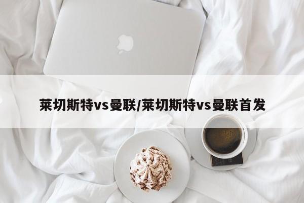 莱切斯特vs曼联/莱切斯特vs曼联首发