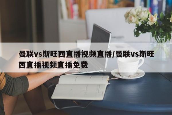 曼联vs斯旺西直播视频直播/曼联vs斯旺西直播视频直播免费