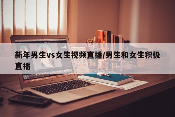 新年男生vs女生视频直播/男生和女生积极直播